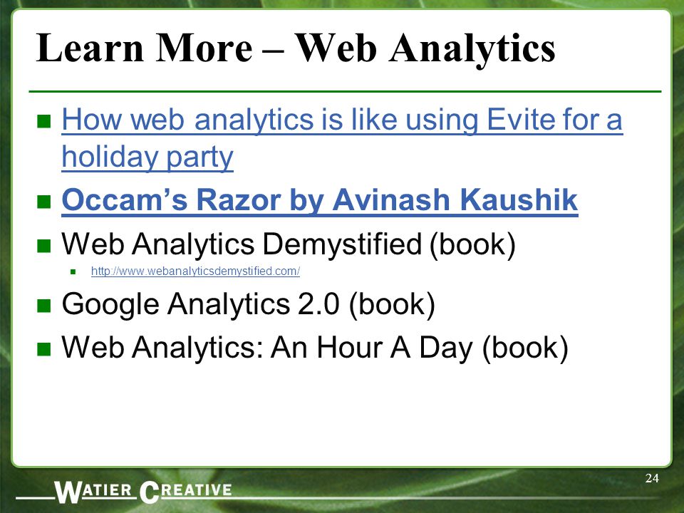 24 Learn More – Web Analytics How web analytics is like using Evite for a holiday party How web analytics is like using Evite for a holiday party Occam’s Razor by Avinash Kaushik Web Analytics Demystified (book)   Google Analytics 2.0 (book) Web Analytics: An Hour A Day (book)