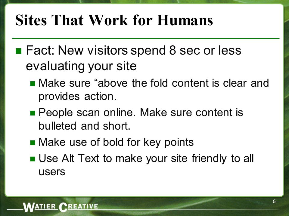 6 Sites That Work for Humans Fact: New visitors spend 8 sec or less evaluating your site Make sure above the fold content is clear and provides action.