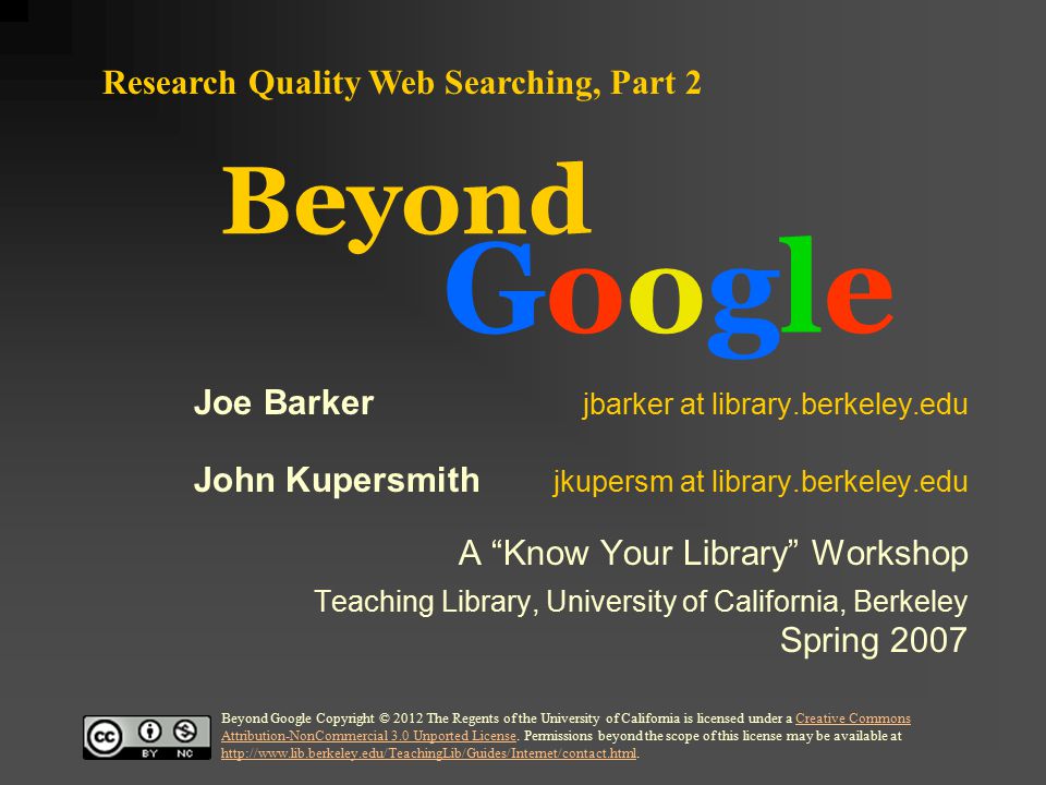 Beyond GoogleGoogle Research Quality Web Searching, Part 2 Joe Barker jbarker at library.berkeley.edu John Kupersmith jkupersm at library.berkeley.edu A Know Your Library Workshop Teaching Library, University of California, Berkeley Spring 2007 Beyond Google Copyright © 2012 The Regents of the University of California is licensed under a Creative Commons Attribution-NonCommercial 3.0 Unported License.