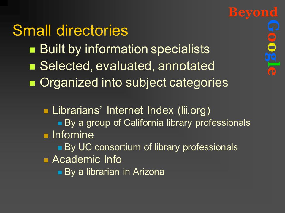Beyond GoogleGoogle Small directories Built by information specialists Selected, evaluated, annotated Organized into subject categories Librarians’ Internet Index (lii.org) By a group of California library professionals Infomine By UC consortium of library professionals Academic Info By a librarian in Arizona