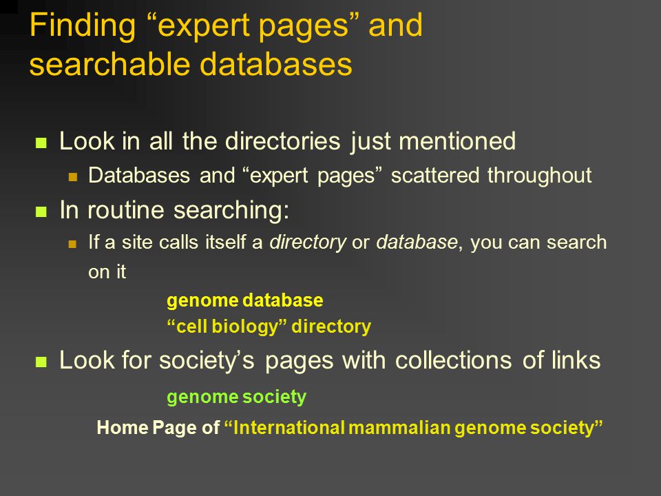 Finding expert pages and searchable databases Look in all the directories just mentioned Databases and expert pages scattered throughout In routine searching: If a site calls itself a directory or database, you can search on it genome database cell biology directory Look for society’s pages with collections of links genome society Home Page of International mammalian genome society