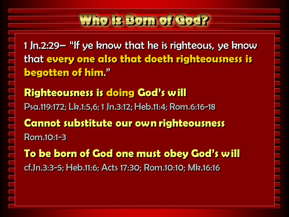 1 Jn.2:29– If ye know that he is righteous, ye know that every one also that doeth righteousness is begotten of him. Righteousness is doing God’s will Psa.119:172; Lk.1:5,6; 1 Jn.3:12; Heb.11:4; Rom.6:16-18 Cannot substitute our own righteousness Rom.10:1-3 To be born of God one must obey God’s will cf.Jn.3:3-5; Heb.11:6; Acts 17:30; Rom.10:10; Mk.16:16 1 Jn.2:29– If ye know that he is righteous, ye know that every one also that doeth righteousness is begotten of him. Righteousness is doing God’s will Psa.119:172; Lk.1:5,6; 1 Jn.3:12; Heb.11:4; Rom.6:16-18 Cannot substitute our own righteousness Rom.10:1-3 To be born of God one must obey God’s will cf.Jn.3:3-5; Heb.11:6; Acts 17:30; Rom.10:10; Mk.16:16