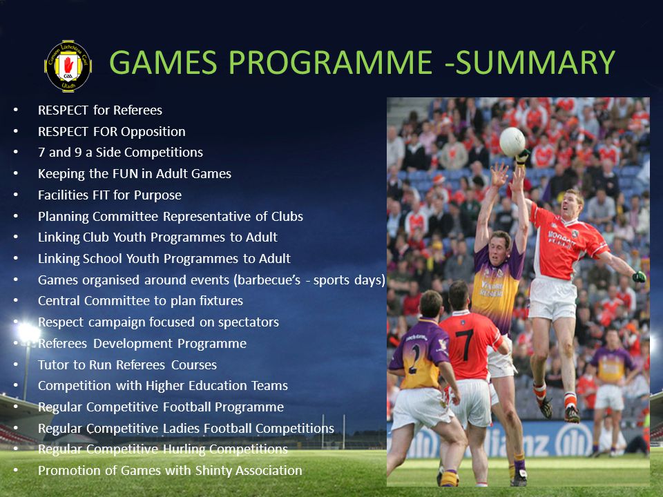 GAMES PROGRAMME -SUMMARY RESPECT for Referees RESPECT FOR Opposition 7 and 9 a Side Competitions Keeping the FUN in Adult Games Facilities FIT for Purpose Planning Committee Representative of Clubs Linking Club Youth Programmes to Adult Linking School Youth Programmes to Adult Games organised around events (barbecue’s - sports days) Central Committee to plan fixtures Respect campaign focused on spectators Referees Development Programme Tutor to Run Referees Courses Competition with Higher Education Teams Regular Competitive Football Programme Regular Competitive Ladies Football Competitions Regular Competitive Hurling Competitions Promotion of Games with Shinty Association
