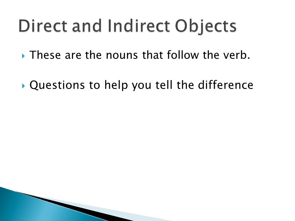  These are the nouns that follow the verb.  Questions to help you tell the difference