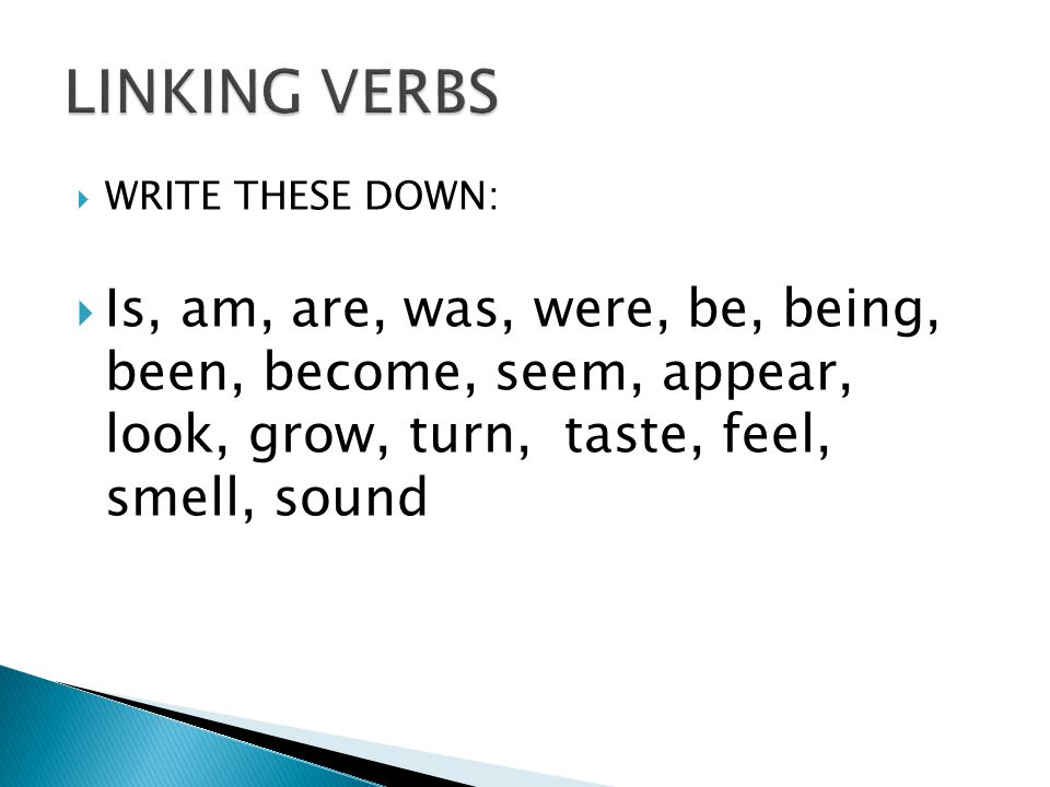  WRITE THESE DOWN:  Is, am, are, was, were, be, being, been, become, seem, appear, look, grow, turn, taste, feel, smell, sound