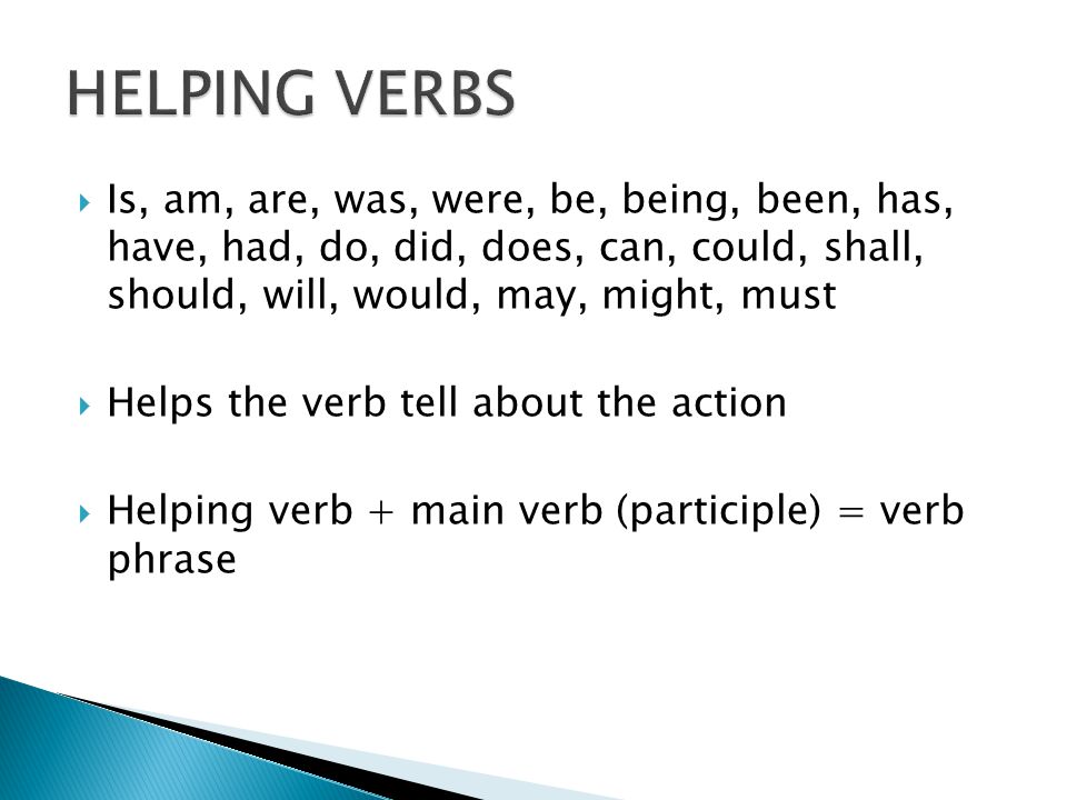  Is, am, are, was, were, be, being, been, has, have, had, do, did, does, can, could, shall, should, will, would, may, might, must  Helps the verb tell about the action  Helping verb + main verb (participle) = verb phrase
