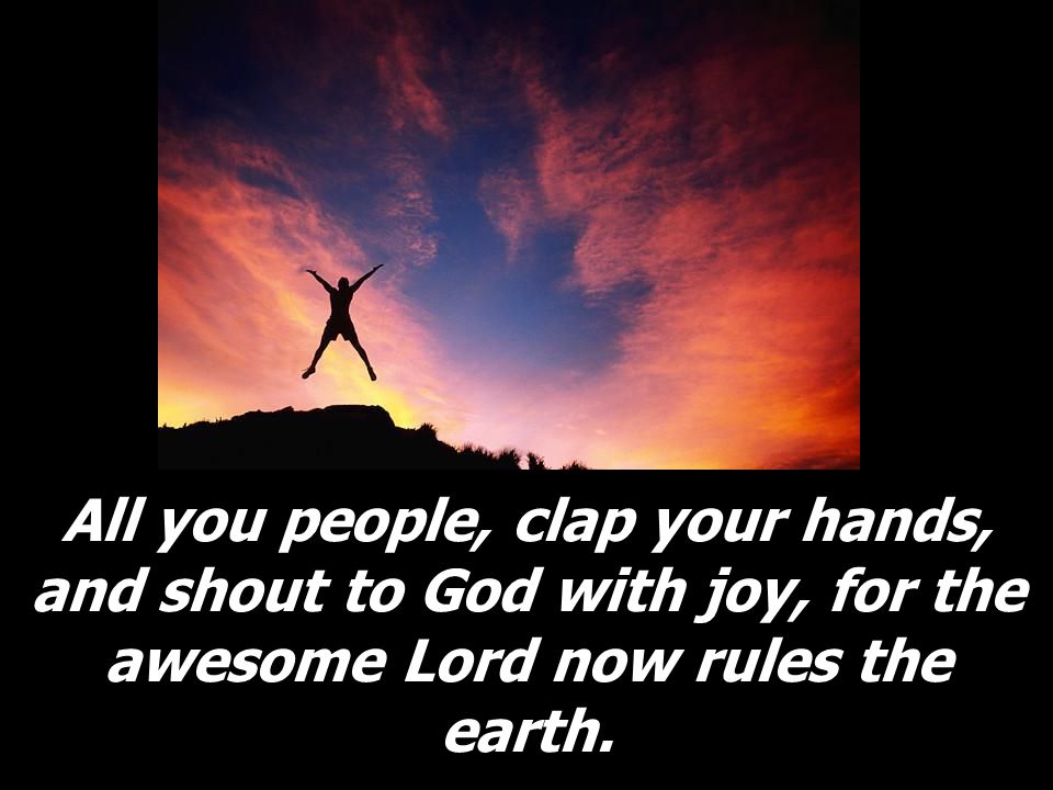 All you people, clap your hands, and shout to God with joy, for the awesome Lord now rules the earth.