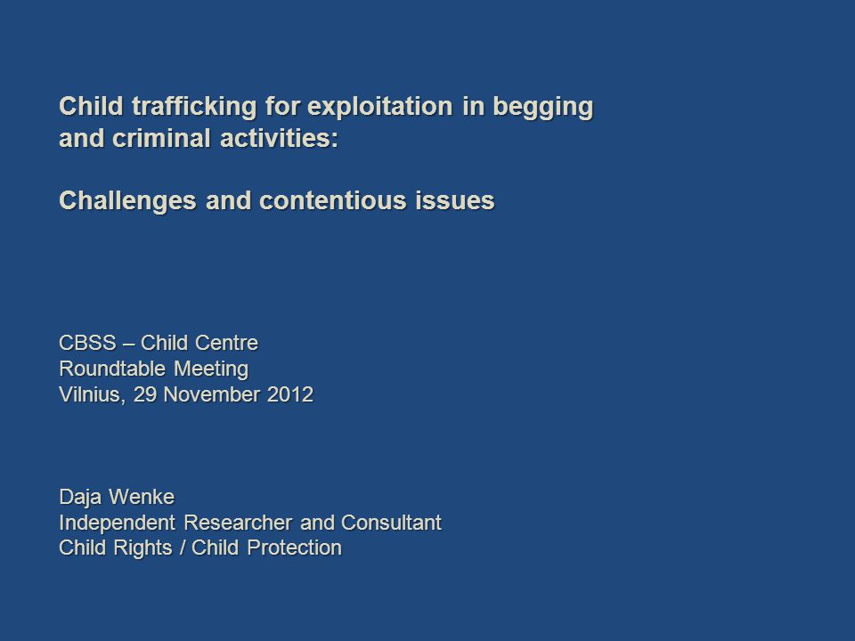 Child trafficking for exploitation in begging and criminal activities: Challenges and contentious issues CBSS – Child Centre Roundtable Meeting Vilnius, 29 November 2012 Daja Wenke Independent Researcher and Consultant Child Rights / Child Protection