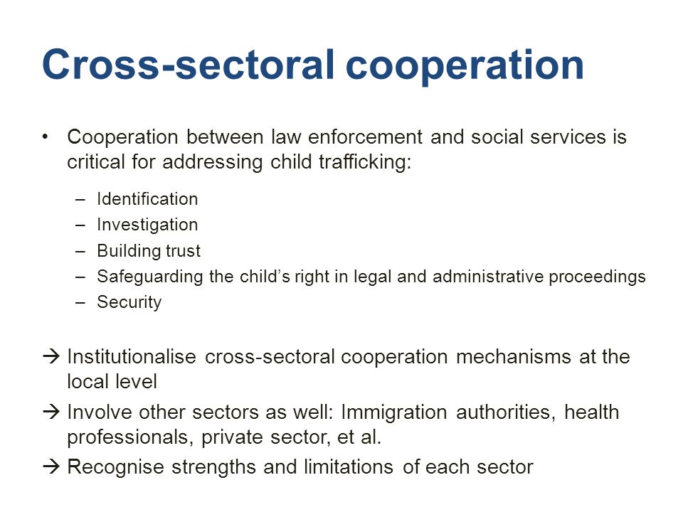 Cross-sectoral cooperation Cooperation between law enforcement and social services is critical for addressing child trafficking: –Identification –Investigation –Building trust –Safeguarding the child’s right in legal and administrative proceedings –Security  Institutionalise cross-sectoral cooperation mechanisms at the local level  Involve other sectors as well: Immigration authorities, health professionals, private sector, et al.