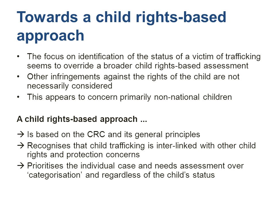 Towards a child rights-based approach The focus on identification of the status of a victim of trafficking seems to override a broader child rights-based assessment Other infringements against the rights of the child are not necessarily considered This appears to concern primarily non-national children A child rights-based approach...