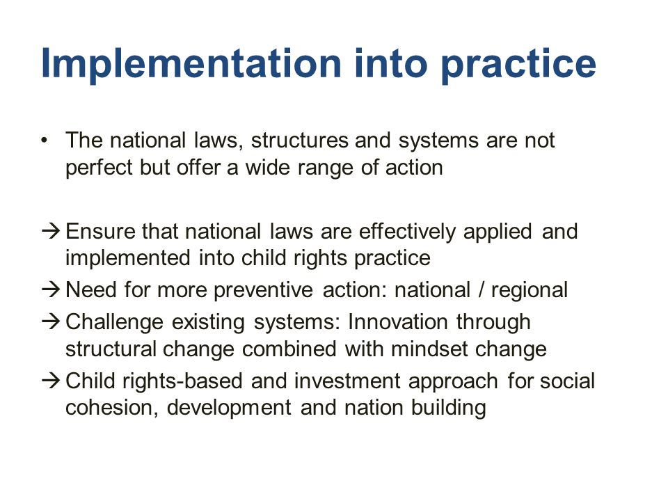 Implementation into practice The national laws, structures and systems are not perfect but offer a wide range of action  Ensure that national laws are effectively applied and implemented into child rights practice  Need for more preventive action: national / regional  Challenge existing systems: Innovation through structural change combined with mindset change  Child rights-based and investment approach for social cohesion, development and nation building
