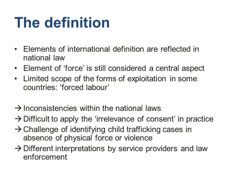 The definition Elements of international definition are reflected in national law Element of ‘force’ is still considered a central aspect Limited scope of the forms of exploitation in some countries: ‘forced labour’  Inconsistencies within the national laws  Difficult to apply the ‘irrelevance of consent’ in practice  Challenge of identifying child trafficking cases in absence of physical force or violence  Different interpretations by service providers and law enforcement