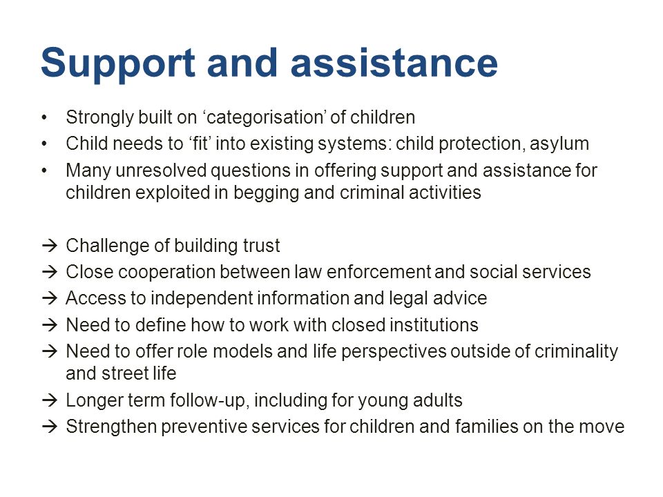 Support and assistance Strongly built on ‘categorisation’ of children Child needs to ‘fit’ into existing systems: child protection, asylum Many unresolved questions in offering support and assistance for children exploited in begging and criminal activities  Challenge of building trust  Close cooperation between law enforcement and social services  Access to independent information and legal advice  Need to define how to work with closed institutions  Need to offer role models and life perspectives outside of criminality and street life  Longer term follow-up, including for young adults  Strengthen preventive services for children and families on the move