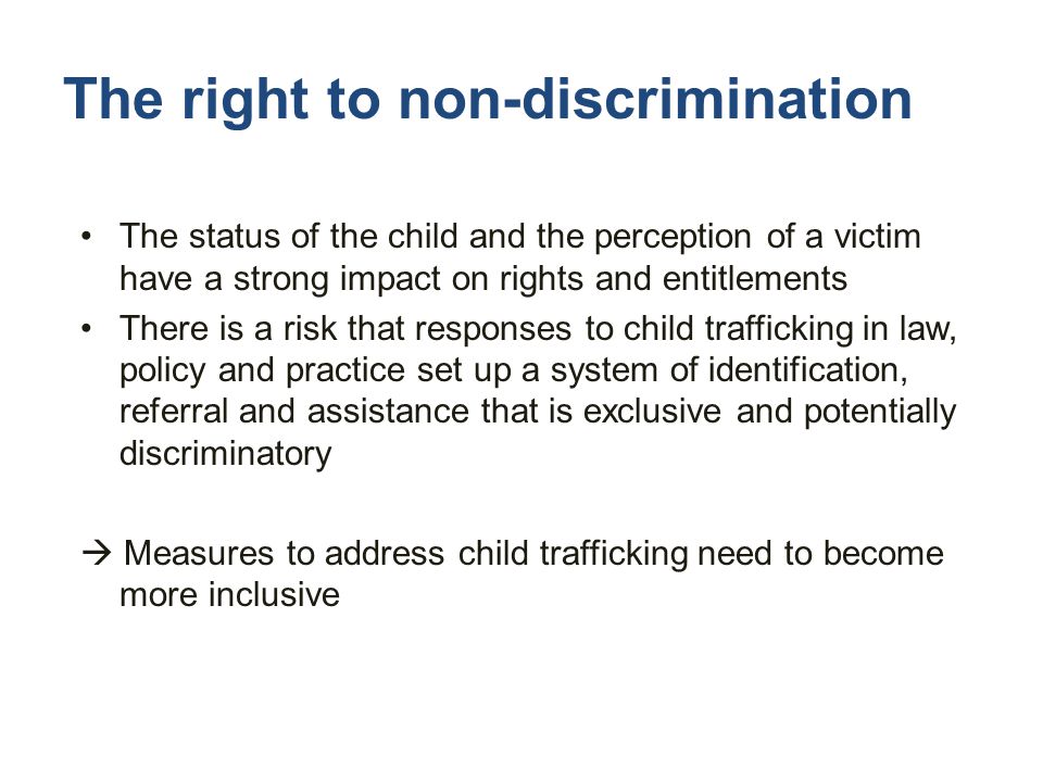 The right to non-discrimination The status of the child and the perception of a victim have a strong impact on rights and entitlements There is a risk that responses to child trafficking in law, policy and practice set up a system of identification, referral and assistance that is exclusive and potentially discriminatory  Measures to address child trafficking need to become more inclusive