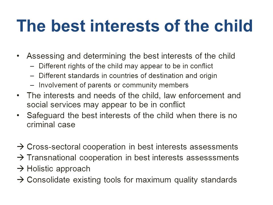 The best interests of the child Assessing and determining the best interests of the child –Different rights of the child may appear to be in conflict –Different standards in countries of destination and origin –Involvement of parents or community members The interests and needs of the child, law enforcement and social services may appear to be in conflict Safeguard the best interests of the child when there is no criminal case  Cross-sectoral cooperation in best interests assessments  Transnational cooperation in best interests assesssments  Holistic approach  Consolidate existing tools for maximum quality standards