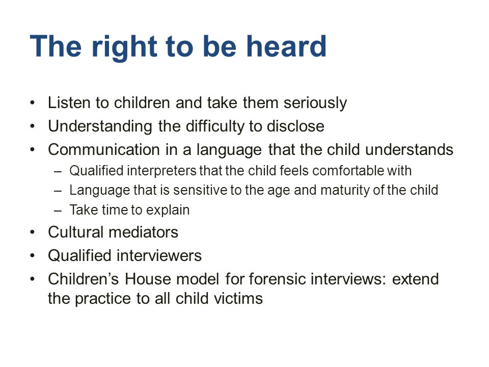 The right to be heard Listen to children and take them seriously Understanding the difficulty to disclose Communication in a language that the child understands –Qualified interpreters that the child feels comfortable with –Language that is sensitive to the age and maturity of the child –Take time to explain Cultural mediators Qualified interviewers Children’s House model for forensic interviews: extend the practice to all child victims