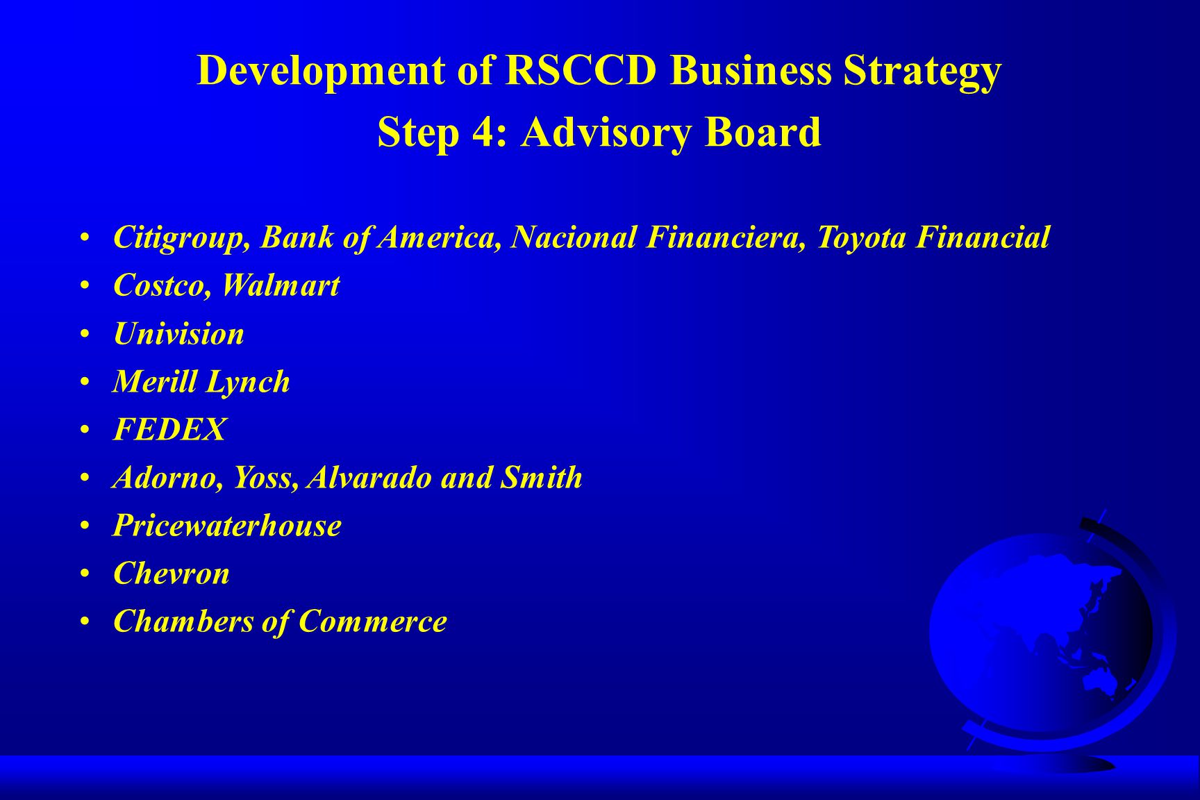 Development of RSCCD Business Strategy Step 4: Advisory Board Citigroup, Bank of America, Nacional Financiera, Toyota Financial Costco, Walmart Univision Merill Lynch FEDEX Adorno, Yoss, Alvarado and Smith Pricewaterhouse Chevron Chambers of Commerce