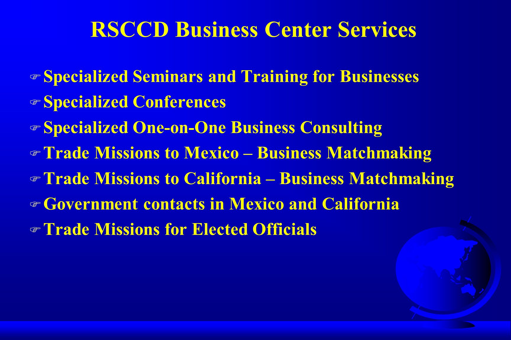 RSCCD Business Center Services F Specialized Seminars and Training for Businesses F Specialized Conferences F Specialized One-on-One Business Consulting F Trade Missions to Mexico – Business Matchmaking F Trade Missions to California – Business Matchmaking F Government contacts in Mexico and California F Trade Missions for Elected Officials