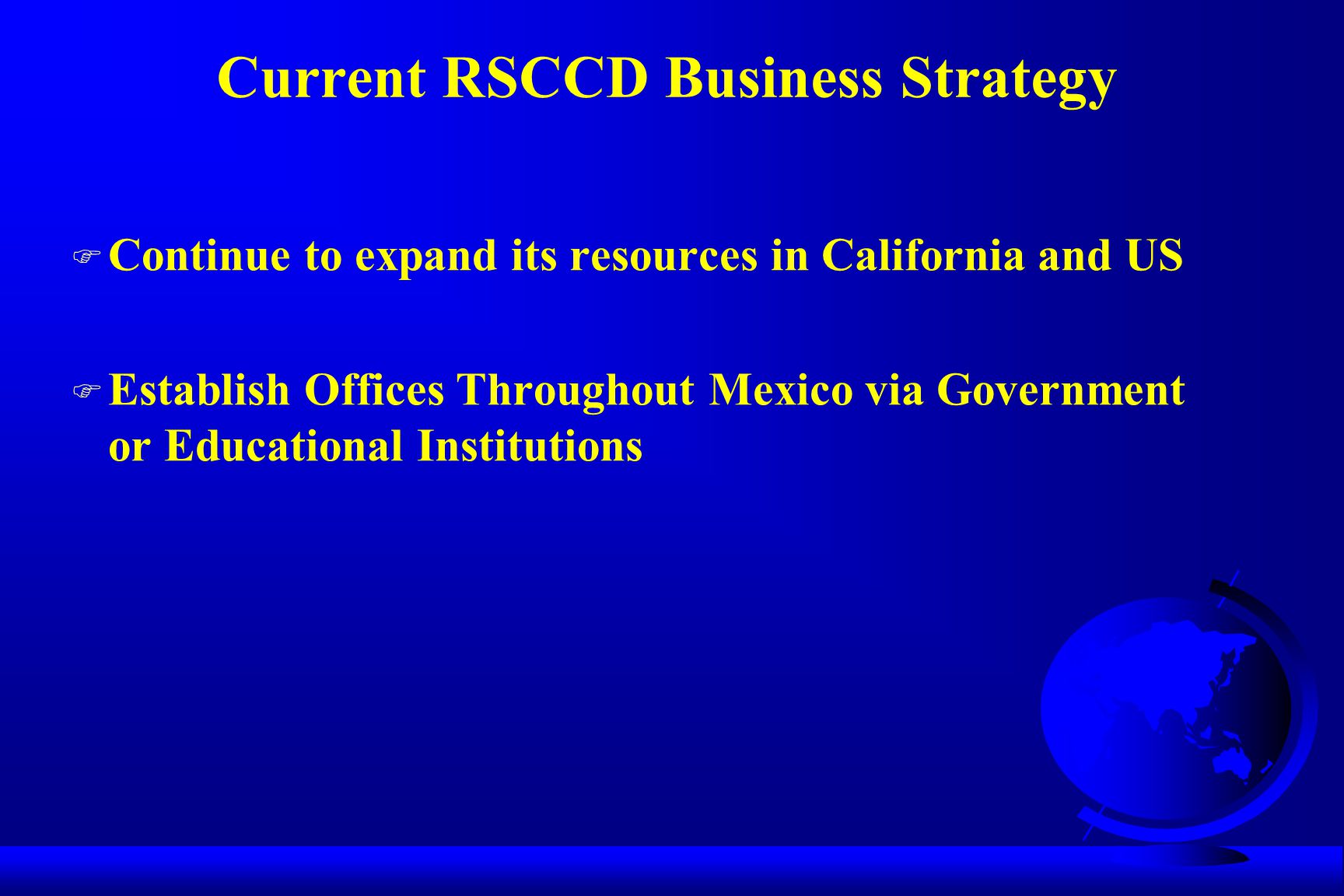 Current RSCCD Business Strategy F Continue to expand its resources in California and US F Establish Offices Throughout Mexico via Government or Educational Institutions