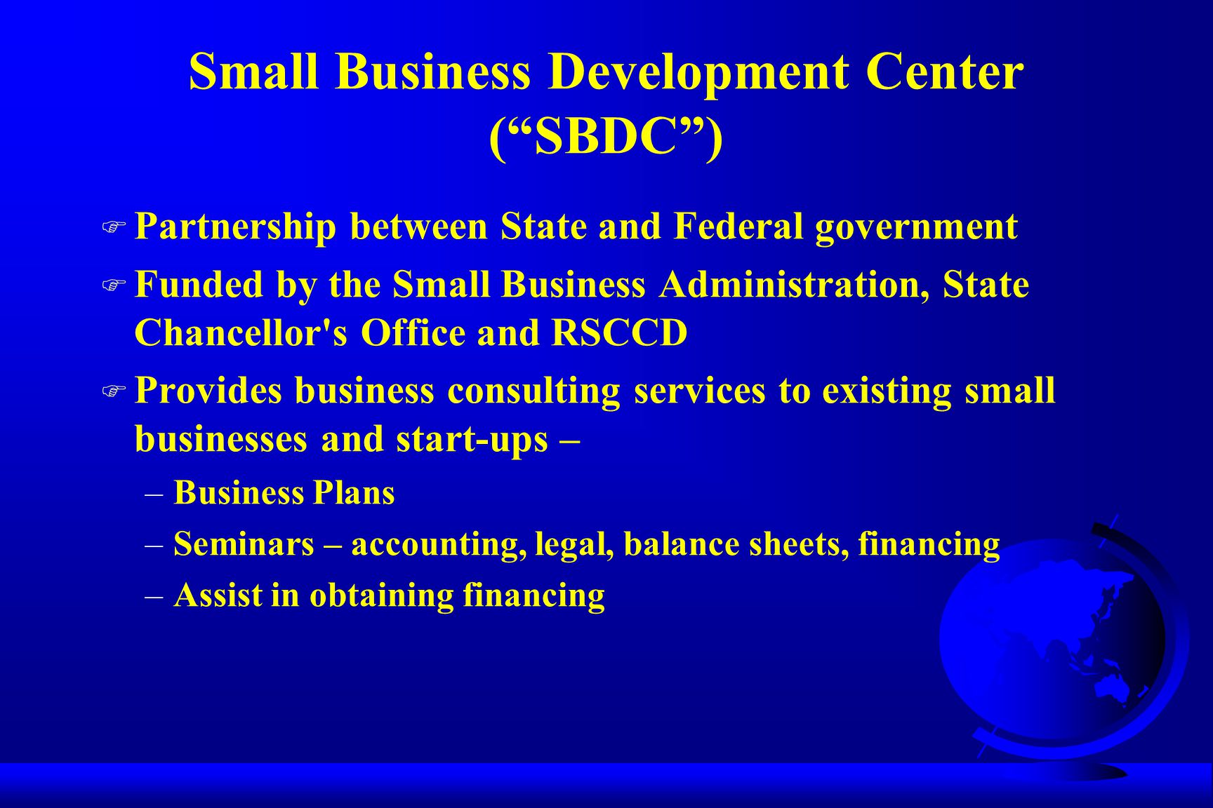 Small Business Development Center ( SBDC ) F Partnership between State and Federal government F Funded by the Small Business Administration, State Chancellor s Office and RSCCD F Provides business consulting services to existing small businesses and start-ups – –Business Plans –Seminars – accounting, legal, balance sheets, financing –Assist in obtaining financing
