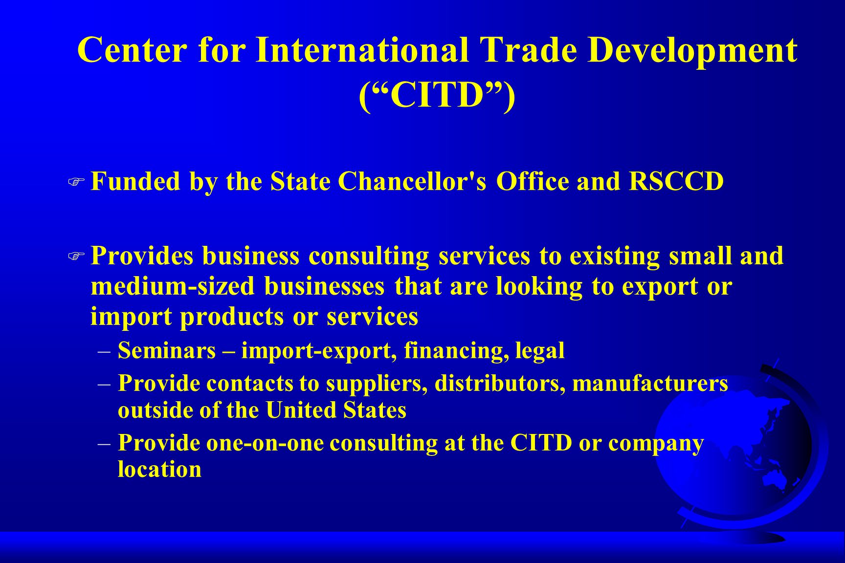Center for International Trade Development ( CITD ) F Funded by the State Chancellor s Office and RSCCD F Provides business consulting services to existing small and medium-sized businesses that are looking to export or import products or services –Seminars – import-export, financing, legal –Provide contacts to suppliers, distributors, manufacturers outside of the United States –Provide one-on-one consulting at the CITD or company location