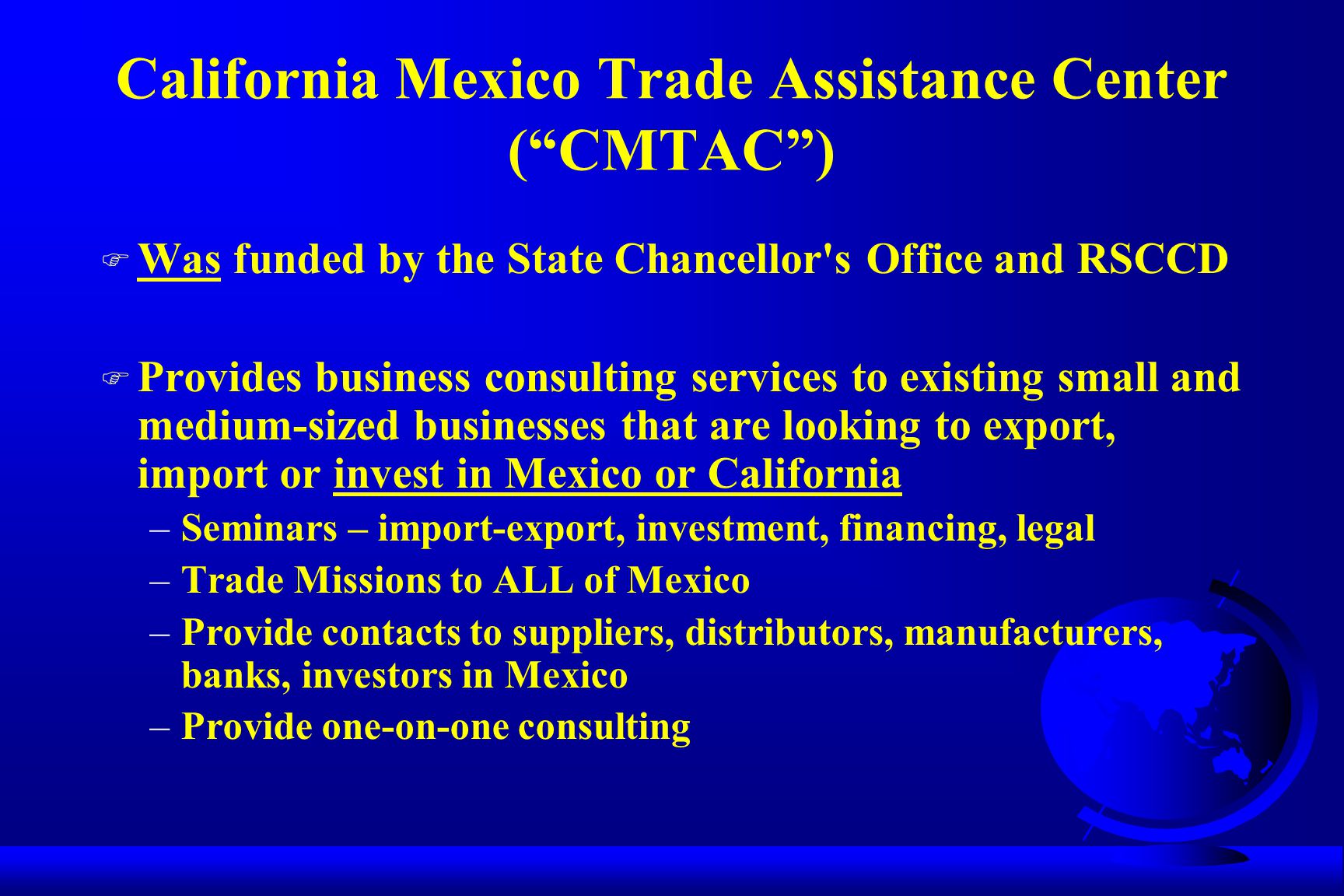 California Mexico Trade Assistance Center ( CMTAC ) F Was funded by the State Chancellor s Office and RSCCD F Provides business consulting services to existing small and medium-sized businesses that are looking to export, import or invest in Mexico or California –Seminars – import-export, investment, financing, legal –Trade Missions to ALL of Mexico –Provide contacts to suppliers, distributors, manufacturers, banks, investors in Mexico –Provide one-on-one consulting
