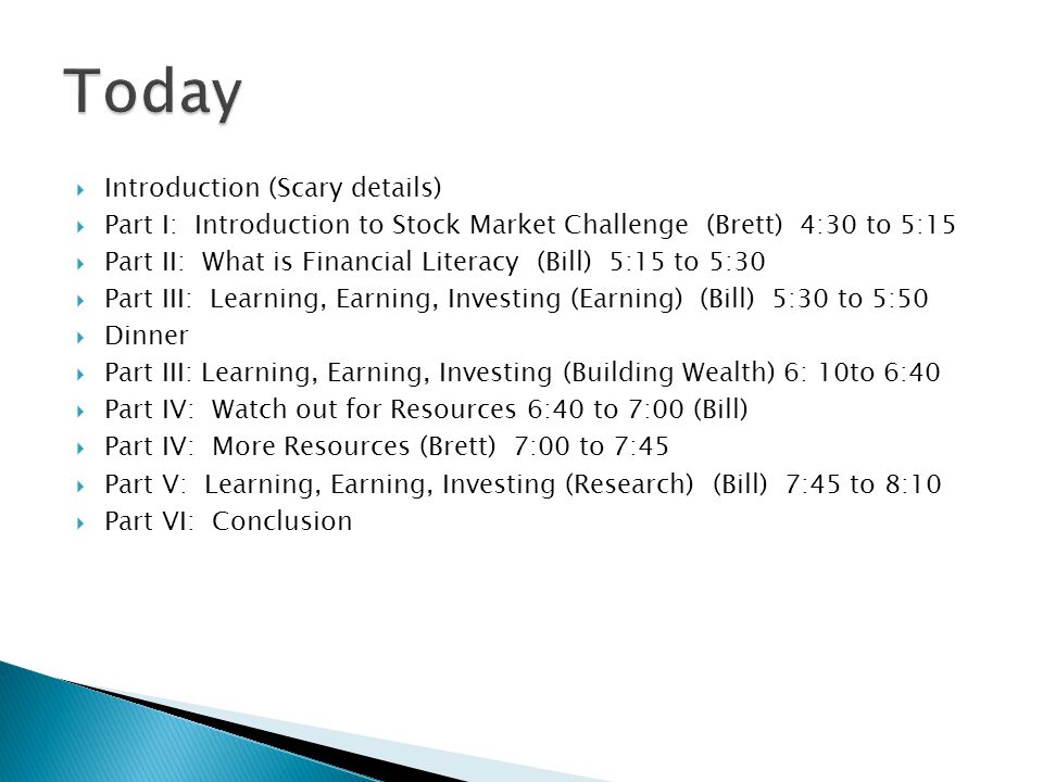  Introduction (Scary details)  Part I: Introduction to Stock Market Challenge (Brett) 4:30 to 5:15  Part II: What is Financial Literacy (Bill) 5:15 to 5:30  Part III: Learning, Earning, Investing (Earning) (Bill) 5:30 to 5:50  Dinner  Part III: Learning, Earning, Investing (Building Wealth) 6: 10to 6:40  Part IV: Watch out for Resources 6:40 to 7:00 (Bill)  Part IV: More Resources (Brett) 7:00 to 7:45  Part V: Learning, Earning, Investing (Research) (Bill) 7:45 to 8:10  Part VI: Conclusion