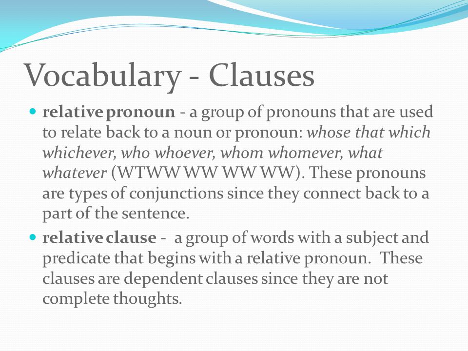 Vocabulary - Clauses relative pronoun - a group of pronouns that are used to relate back to a noun or pronoun: whose that which whichever, who whoever, whom whomever, what whatever (WTWW WW WW WW).