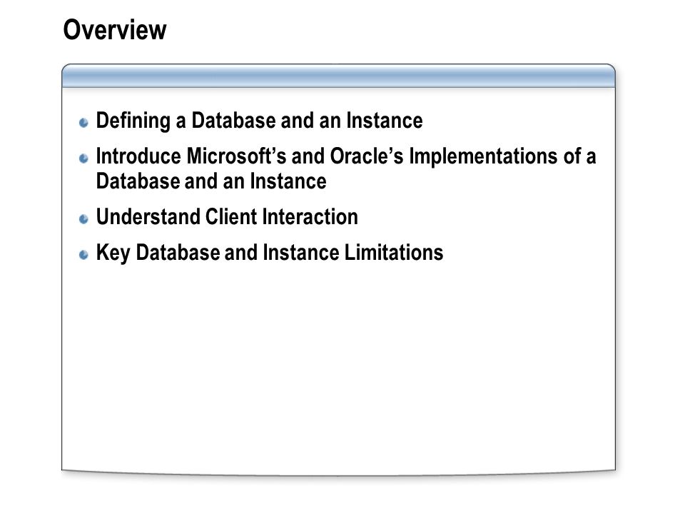 Overview Defining a Database and an Instance Introduce Microsoft’s and Oracle’s Implementations of a Database and an Instance Understand Client Interaction Key Database and Instance Limitations