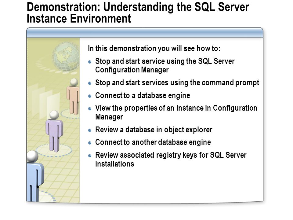 Demonstration: Understanding the SQL Server Instance Environment In this demonstration you will see how to: Stop and start service using the SQL Server Configuration Manager Stop and start services using the command prompt Connect to a database engine View the properties of an instance in Configuration Manager Review a database in object explorer Connect to another database engine Review associated registry keys for SQL Server installations