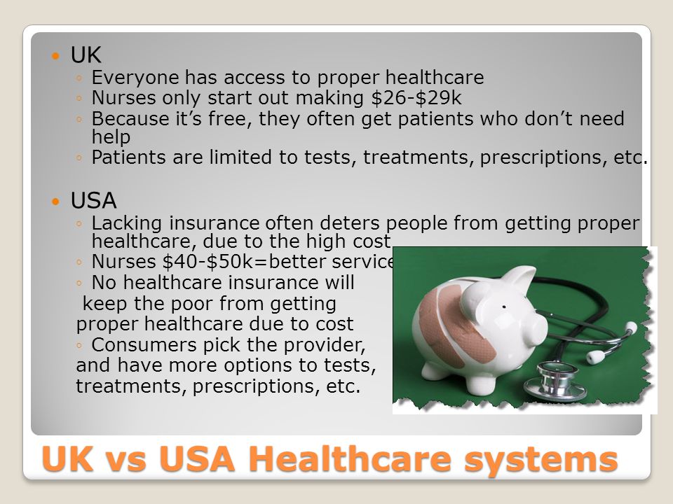 UK vs USA Healthcare systems UK ◦Everyone has access to proper healthcare ◦Nurses only start out making $26-$29k ◦Because it’s free, they often get patients who don’t need help ◦Patients are limited to tests, treatments, prescriptions, etc.