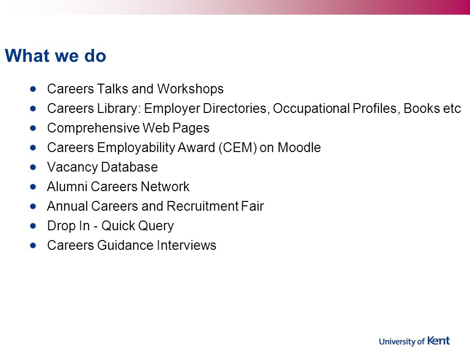 What we do Careers Talks and Workshops Careers Library: Employer Directories, Occupational Profiles, Books etc Comprehensive Web Pages Careers Employability Award (CEM) on Moodle Vacancy Database Alumni Careers Network Annual Careers and Recruitment Fair Drop In - Quick Query Careers Guidance Interviews