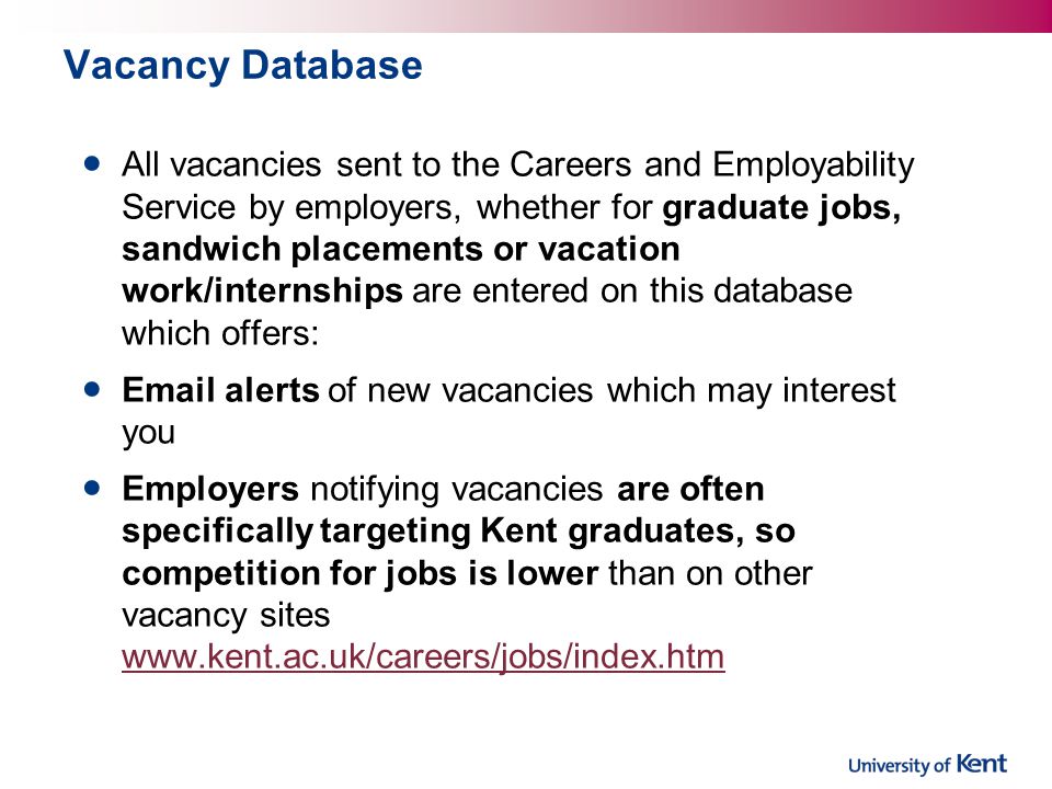 Vacancy Database All vacancies sent to the Careers and Employability Service by employers, whether for graduate jobs, sandwich placements or vacation work/internships are entered on this database which offers:  alerts of new vacancies which may interest you Employers notifying vacancies are often specifically targeting Kent graduates, so competition for jobs is lower than on other vacancy sites