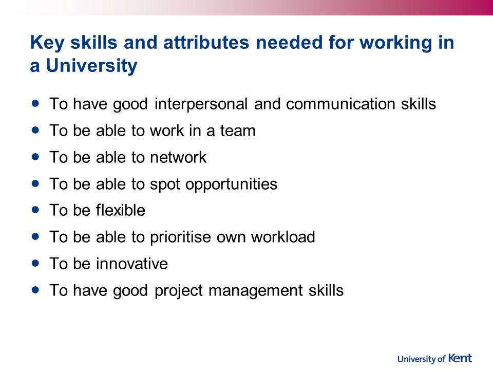 Key skills and attributes needed for working in a University To have good interpersonal and communication skills To be able to work in a team To be able to network To be able to spot opportunities To be flexible To be able to prioritise own workload To be innovative To have good project management skills