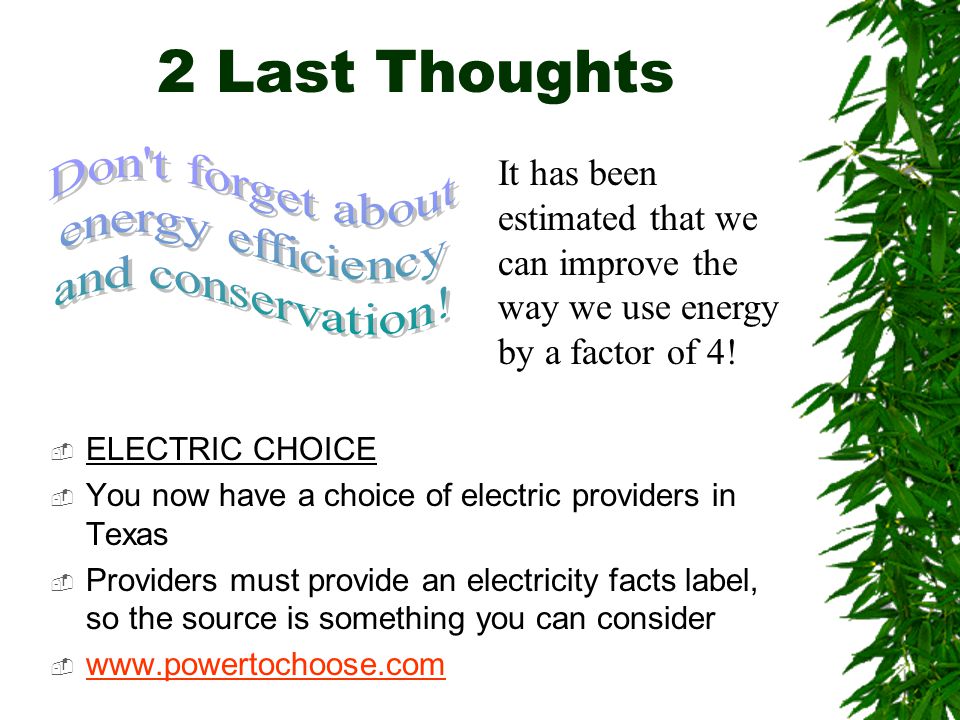 2 Last Thoughts  ELECTRIC CHOICE  You now have a choice of electric providers in Texas  Providers must provide an electricity facts label, so the source is something you can consider      It has been estimated that we can improve the way we use energy by a factor of 4!