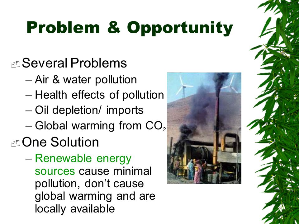 Problem & Opportunity  Several Problems –Air & water pollution –Health effects of pollution –Oil depletion/ imports –Global warming from CO 2  One Solution –Renewable energy sources cause minimal pollution, don’t cause global warming and are locally available