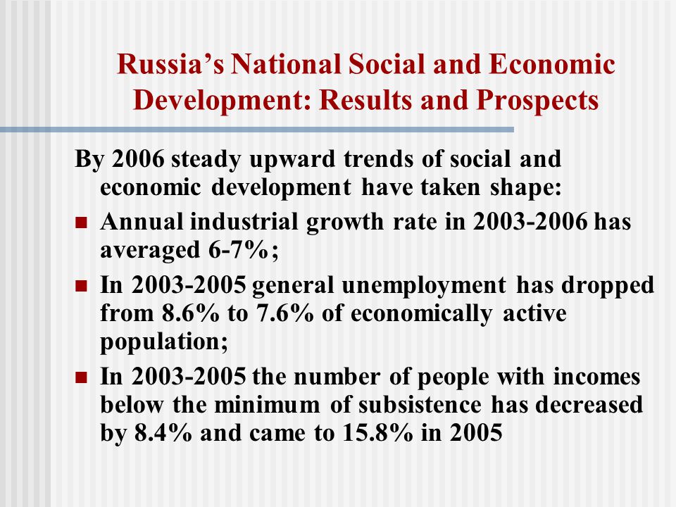 Russia’s National Social and Economic Development: Results and Prospects By 2006 steady upward trends of social and economic development have taken shape: Annual industrial growth rate in has averaged 6-7%; In general unemployment has dropped from 8.6% to 7.6% of economically active population; In the number of people with incomes below the minimum of subsistence has decreased by 8.4% and came to 15.8% in 2005