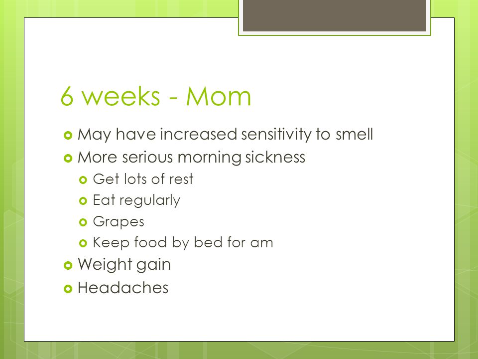 6 weeks - Mom  May have increased sensitivity to smell  More serious morning sickness  Get lots of rest  Eat regularly  Grapes  Keep food by bed for am  Weight gain  Headaches