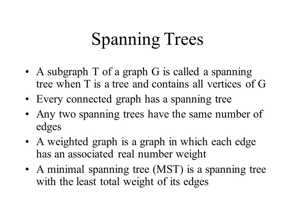 Spanning Trees A subgraph T of a graph G is called a spanning tree when T is a tree and contains all vertices of G Every connected graph has a spanning tree Any two spanning trees have the same number of edges A weighted graph is a graph in which each edge has an associated real number weight A minimal spanning tree (MST) is a spanning tree with the least total weight of its edges