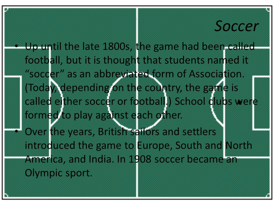 Up until the late 1800s, the game had been called football, but it is thought that students named it soccer as an abbreviated form of Association.