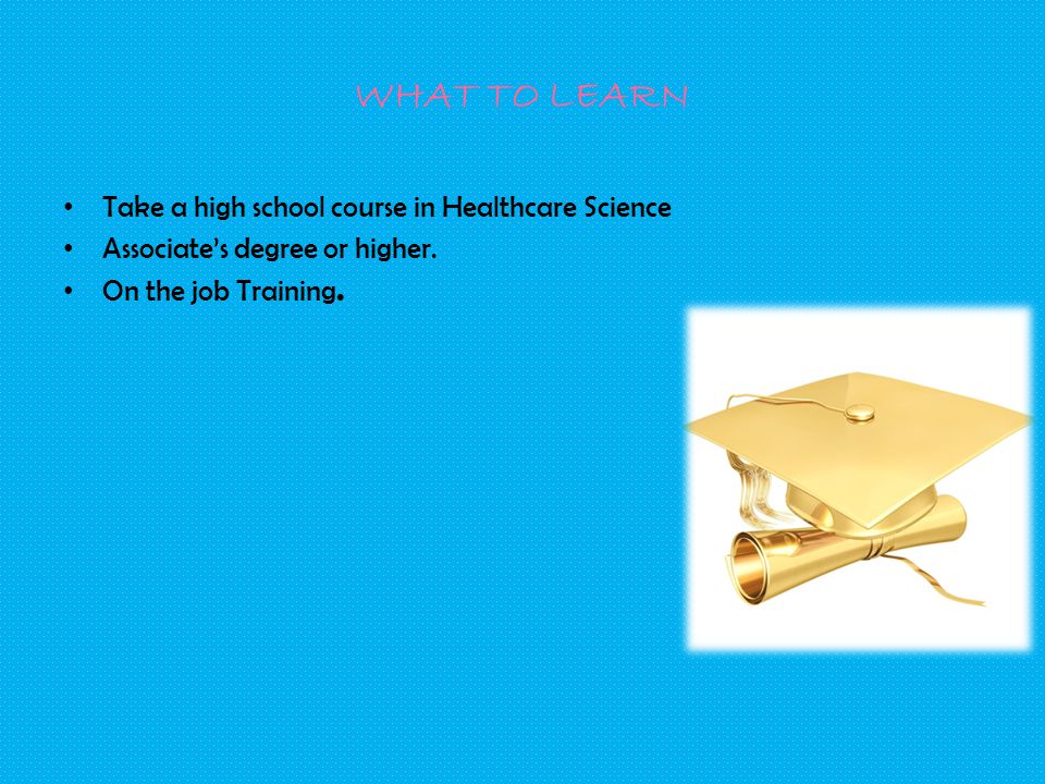 WHAT TO LEARN Take a high school course in Healthcare Science Associate’s degree or higher.