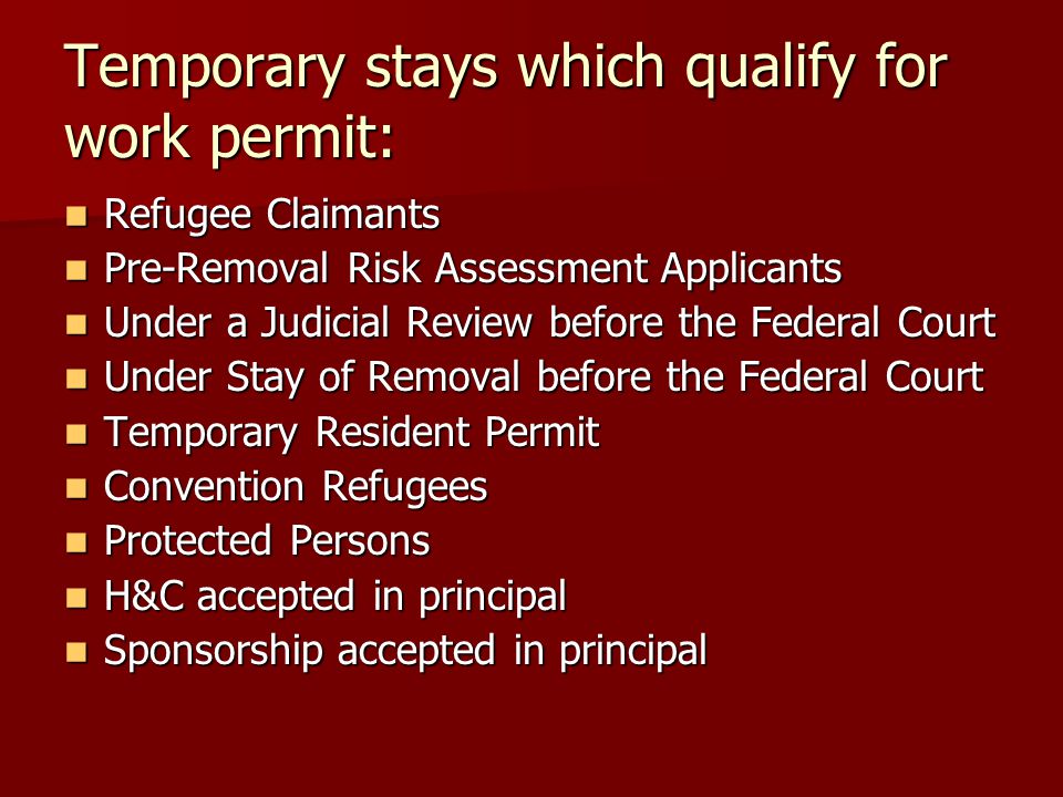 Temporary stays which qualify for work permit: Refugee Claimants Refugee Claimants Pre-Removal Risk Assessment Applicants Pre-Removal Risk Assessment Applicants Under a Judicial Review before the Federal Court Under a Judicial Review before the Federal Court Under Stay of Removal before the Federal Court Under Stay of Removal before the Federal Court Temporary Resident Permit Temporary Resident Permit Convention Refugees Convention Refugees Protected Persons Protected Persons H&C accepted in principal H&C accepted in principal Sponsorship accepted in principal Sponsorship accepted in principal