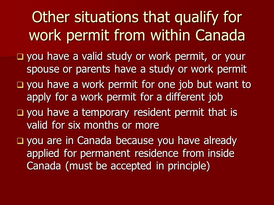 Other situations that qualify for work permit from within Canada  you have a valid study or work permit, or your spouse or parents have a study or work permit  you have a work permit for one job but want to apply for a work permit for a different job  you have a temporary resident permit that is valid for six months or more  you are in Canada because you have already applied for permanent residence from inside Canada (must be accepted in principle)