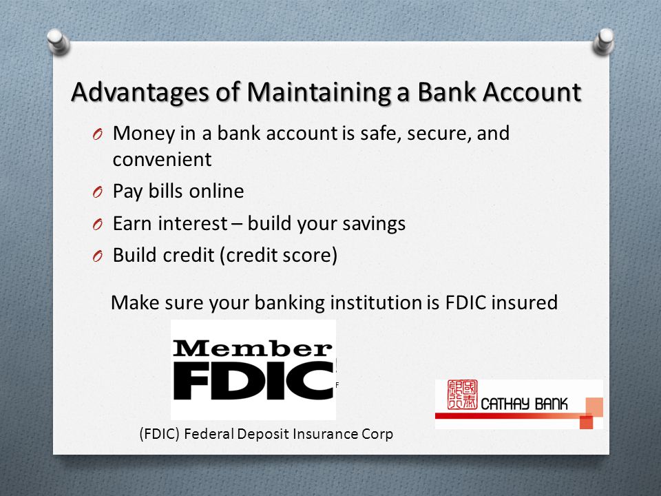 Advantages of Maintaining a Bank Account O Money in a bank account is safe, secure, and convenient O Pay bills online O Earn interest – build your savings O Build credit (credit score) Make sure your banking institution is FDIC insured .
