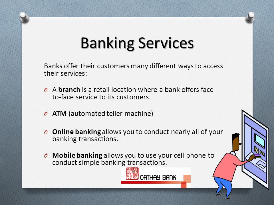 Banking Services Banks offer their customers many different ways to access their services: O A branch is a retail location where a bank offers face- to-face service to its customers.