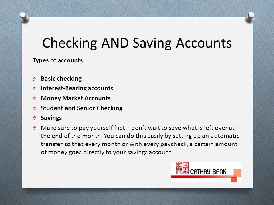 Checking AND Saving Accounts Types of accounts O Basic checking O Interest-Bearing accounts O Money Market Accounts O Student and Senior Checking O Savings O Make sure to pay yourself first – don’t wait to save what is left over at the end of the month.