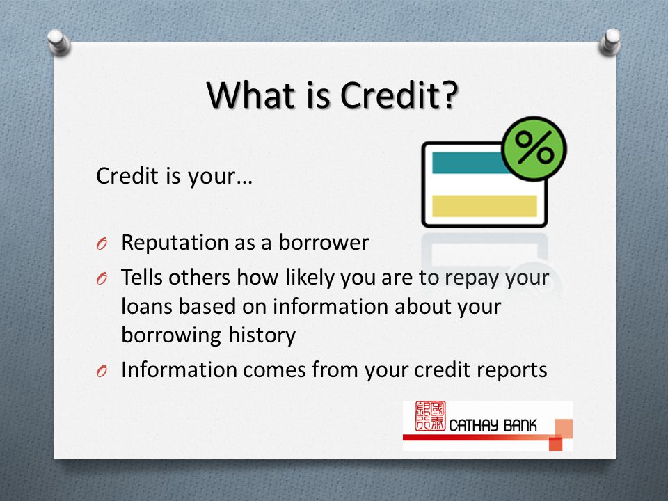 Credit is your… O Reputation as a borrower O Tells others how likely you are to repay your loans based on information about your borrowing history O Information comes from your credit reports What is Credit