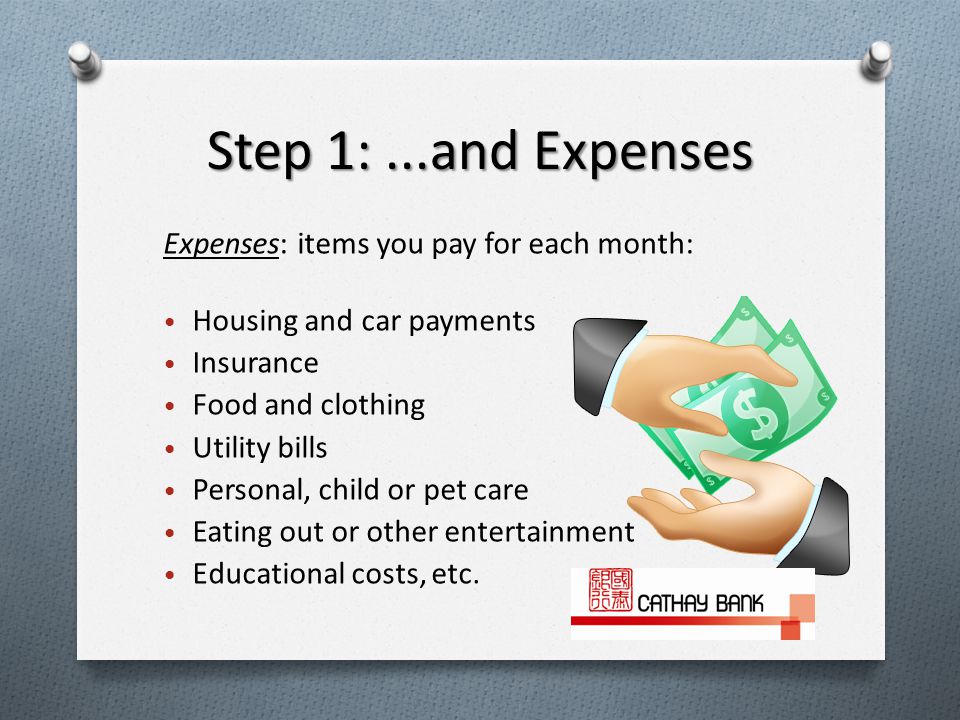 Step 1:...and Expenses Expenses: items you pay for each month: Housing and car payments Insurance Food and clothing Utility bills Personal, child or pet care Eating out or other entertainment Educational costs, etc.