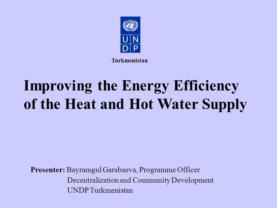 Improving the Energy Efficiency of the Heat and Hot Water Supply Presenter: Bayramgul Garabaeva, Programme Officer Decentralization and Community Development UNDP Turkmenistan Turkmenistan