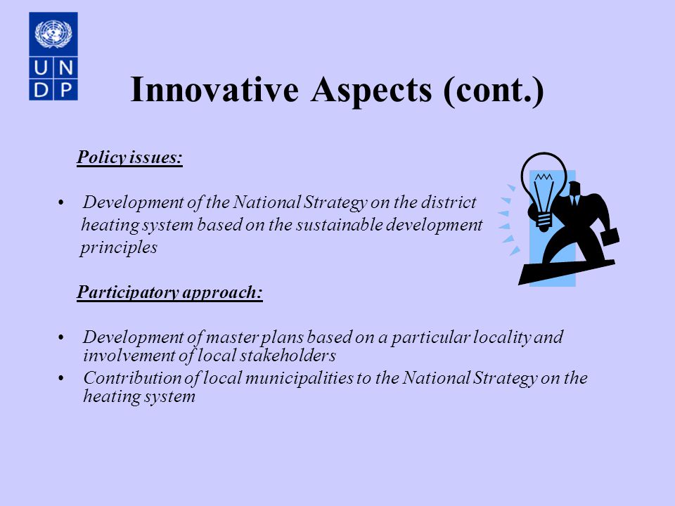 Innovative Aspects (cont.) Policy issues: Development of the National Strategy on the district heating system based on the sustainable development principles Participatory approach: Development of master plans based on a particular locality and involvement of local stakeholders Contribution of local municipalities to the National Strategy on the heating system